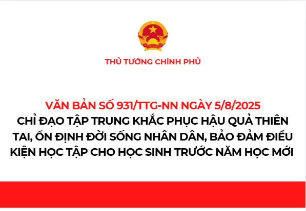 Thủ tướng Chính phủ ban hành Văn bản số 931/TTg-NN ngày 5/8/2025 yêu cầu Bí thư Tỉnh ủy và Chủ tịch Ủy ban nhân dân các tỉnh/thành phố trực thuộc Trung ương
Bộ trưởng các Bộ, Thủ trưởng cơ quan ngang bộ, cơ quan thuộc Chính phủ tập trung khắc phục hậu quả  thiên tai, ổn định đời sống Nhân dân, bảo đảm điều kiện học tập cho học sinh trước năm học mới